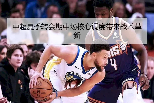 中超夏季转会期中场核心调度带来战术革新